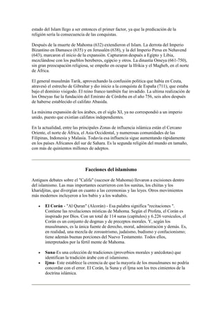 estado del Islam llego a ser entonces el primer factor, ya que la predicación de la
religión sería la consecuencia de las conquistas.

Después de la muerte de Mahoma (632) extendieron el Islam. La derrota del Imperio
Bizantino en Damasco (635) y en Jerusalén (638), y la del Imperio Persa en Nehavend
(643), marcaron el inicio de la expansión. Capturaron después a Egipto y Libia,
mezclándose con los pueblos bereberes, egipcio y otros. La dinastía Omeya (661-750),
sin gran preocupación religiosa, se empeño en ocupar la Ifrikia y el Magheb, en el norte
de África.

El general musulmán Tarik, aprovechando la confusión política que había en Ceuta,
atravesó el estrecho de Gibraltar y dio inicio a la conquista de España (711), que estaba
bajo el dominio visigodo. El reino franco también fue invadido. La ultima realización de
los Omeyas fue la fundación del Emirato de Córdoba en el año 756, seis años después
de haberse establecido el califato Abasida.

La máxima expansión de los árabes, en el siglo XI, ya no correspondió a un imperio
unido, puesto que existían califatos independientes.

En la actualidad, entre las principales Zonas de influencia islámica están el Cercano
Oriente, el norte de África, el Asia Occidental, y numerosas comunidades de las
Filipinas, Indonesia y Malasia. Todavía esa influencia sigue aumentando rápidamente
en los países Africanos del sur de Sahara. Es la segunda religión del mundo en tamaño,
con más de quinientos millones de adeptos.



                              Facciones del islamismo

Antiguos debates sobre el "Califa" (sucesor de Mahoma) llevaron a escisiones dentro
del islamismo. Las mas importantes ocurrieron con los sunitas, los chiítas y los
kharidjitas, que divergían en cuanto a las ceremonias y las leyes. Otros movimientos
más modernos incluyeron a los babis y a los wahabis.

       El Corán - "Al Quran" (Alcorán) - Esa palabra significa "recitaciones ".
       Contiene las revelaciones místicas de Mahoma. Según el Profeta, el Corán es
       inspirado por Dios. Con un total de 114 suras (capítulos) y 6.226 versículos, el
       Corán es un conjunto de dogmas y de preceptos morales. Y, según los
       musulmanes, es la única fuente de derecho, moral, administración y demás. Es,
       en realidad, una mezcla de zoroastrismo, judaísmo, budismo y confucionismo;
       tiene además buenas porciones del Nuevo Testamento. Todos ellos,
       interpretados por la fértil mente de Mahoma.

       Suna-Es una colección de tradiciones (proverbios morales y anécdotas) que
       identifican la tradición árabe con el islamismo.
       Ijma- Este establece la creencia de que la mayoría de los musulmanes no podría
       concordar con el error. El Corán, la Suna y el Ijma son los tres cimientos de la
       doctrina islámica.
 