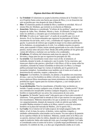 Algunas doctrinas del islamismo

La Trinidad- El islamismo no acepta la doctrina cristiana de la Trinidad. Cree
en el Espíritu Santo como una fuerza que emana de Dios, y ve en Jesucristo tan
solo un profeta que vino después de Juan el Bautista.
Dios- El islamismo predica la unidad de Dios y también su unicidad. Alá es el
mismo Dios de Abraham, que terminó su revelación en Mahoma.
Jesucristo- Mahoma es considerado "el ultimo de los profetas", aquel que vino
después de Adán, Noe, Abraham, Moisés y Jesús. Al afirmarlo, le niega a Jesús
todos los atributos y conceptos que el cristianismo le da o le atribuye.
El Cielo- El cielo es un "super-oasis", el sueño de un pueblo que vive en el
desierto. En el, los bienaventurados que siguieron los preceptos del Señor,
encontraran ríos de leche, miel y vino, y multitudes de vírgenes con ojos de
gacela. La posición de inferior que ocupaba la mujer en los clanes patrilineares
de los beduinos, era perpetuada en el cielo. Los soldados muertos en guerra
santa, para expandir el Islam, tenían entrada garantizada en los ocho círculos del
paraíso, incluso antes del juicio final. Desde allá arriba podrían oír los gritos que
venían del infierno y molestar con sus burlas a los condenados.
El infierno- El infierno del islamismo nada tiene de especial. Es solo aceite
hirviente y fuego para los que no siguieron los preceptos de Alá.
La oración- Los musulmanes rezan cinco veces al día: al amanecer, al
mediodía, durante la tarde, al crepúsculo y por la noche. En las oraciones, que
tienen por objetivo dar gracias y glorificar a Alá (Dios), el fiel se sienta sobre los
calcañares, teniendo las manos extendidas en dirección a la Meca. La liturgia
publica principal tiene lugar los viernes al mediodía, por lo general en las
mezquitas (templos). Acostumbran rezar también con el rostro en el suelo, en
demostración de sumisión, respeto y adoración a Alá.
Imágenes- Los hombres, los animales, las plantas y las piedras son creaciones
divinas, y por eso los hombres no deben volverlos a crear. Aun cuando entre los
turcos aparecen libros musulmanes que tienen miniaturas con imágenes, la
prohibición siguió vigente para los recintos religiosos, y casi siempre para el
rostro de Mahoma.
La predestinación- Para los musulmanes, el hombre tiene un destino ya
trazado. Cuando acontece cualquier cosa, el árabe dice: "¡Estaba escrito"! Si por
una contradicción inexplicable acontece cualquier desgracia, se dice que el
hombre es responsable por sus actos; fue consecuencia de esos actos.
La guerra- Se llamaba "guerra santa" toda guerra que se hacia para extender el
islamismo. Tenía garantizada la entrada al cielo el que muriese en esas guerras
(los musulmanes). Mahoma masacraba a los que se ponían en su camino. Cierta
vez sanguinariamente, después de masacrar a todo un ejército que había
invadido Medina mientras el estaba en la Meca, enterró a cerca de seiscientos
hombres en la plaza del mercado de Medina. ¡Así lo quería Alá ¡...
La Caaba- En el interior de la Caaba (especie de templo pagano) había 360
ídolos: el sol, la luna, los astros, el destino, varios espíritus o ángeles, y
entidades sobrenaturales relacionadas con la muerte. Era una especie de panteón
de los espíritus tribales de los beduinos. Mahoma, cuando entró en la Meca con
su ejercito, destruyó todos los ídolos, dejando tan solo la gran piedra negra que,
según la tradición, había sido traída del cielo, por el arcángel Gabriel. La Caaba
es considerada como el centro de la tierra. La piedra negra posiblemente sea un
meteorito. Es símbolo de Alá, y se dice que originalmente estaba en el cielo.
 