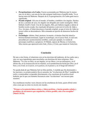 Peregrinaciones a la Caaba- Fueron aconsejadas por Mahoma (por lo menos
       una vez al año) y son una de las más antiguas tradiciones el pueblo árabe. Ya se
       hacían antes de Mahoma. Después de él, la peregrinación a la Caaba ganó nuevo
       significado.
       Pecado original- Alá creo al mundo, al hombre y también a los ángeles. Hechos
       de luz y carentes de sexo, los ángeles son dirigidos por cuatro arcángeles: Jibril,
       Kikhail, Israfil e Israil. Uno de los ángeles, Iblis, por haberse negado a adorar al
       hombre recién creado, fue expulsado del paraíso y provocó el exilio de Adán y
       Eva. Así pues, el Islam desconoce el pecado original, ya que el error de Adán no
       recayó sobre su descendencia. Iblis comanda un ejercito de demonios hechos de
       fuego.
       Escatología- (último, final, postrero; la muerte, el destino final del alma)La
       historia humana terminará, según la escatología, con el juicio final, el cual será
       precedido por acontecimientos terribles, como por ejemplo, la venida de
       personajes maléficos o propicios: El Mahdi, especie de Mesías; el Anticristo,
       falso mesías que aparecerá entre Irak y Siria; y Cristo, que matará al Anticristo.



                                      Conclusión

De una u otra forma, el islamismo cree en las doctrinas del judaísmo, de las cuales una y
otra vez saca ingredientes para mezclarlos con doctrinas de otras religiones. Dice
Mahoma: "Yo creo en Dios, en sus ángeles, en sus libros y en sus mensajeros, en el
último día, en la resurrección de los muertos, en la predestinación hecha por Dios, en el
bien y en el mal, en el juicio, en la justicia, en el paraíso y en el fuego del infierno."

No queda duda de que Mahoma fuel un falso profeta. A medida que iba dominando a
las naciones y su propio poderío iba en aumento, las "revelaciones de Dios" mudaban de
estilo y comenzaban a responder directamente a las cuestiones de la política local
beduina, por lo que con bastante frecuencia estas "revelaciones" son oscuras para
nosotros.

Sus enseñanzas muchas veces chocan con las enseñanzas de Jesús, quien afirmó entre
otras cosas que su reino no era de este mundo...

"Porque se levantarán falsos cristos, y falsos profetas, y harán grandes señales y
prodigios, de tal manera que engañarán, si fuere posible, aún a los escogidos"
(Mateo 24:24).
 