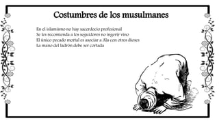 Costumbres de los musulmanes
En el islamismo no hay sacerdocio profesional
Se les recomienda a los seguidores no ingerir vino
El único pecado mortal es asociar a Ala con otros dioses
La mano del ladrón debe ser cortada
 
