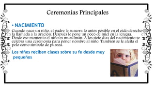 Ceremonias Principales
• NACIMIENTO
Cuando nace un niño, el padre le susurra lo antes posible en el oído derecho
la llamada a la oración. Después le pone un poco de miel en la lengua.
Desde ese momento el niño es musulmán. A los siete días del nacimiento se
celebra una ceremonia para poner nombre al niño. También se le afeita el
pelo como símbolo de pureza.
Los niños reciben clases sobre su fe desde muy
pequeños
 
