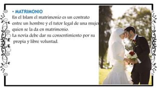 • MATRIMONIO
En el Islam el matrimonio es un contrato
entre un hombre y el tutor legal de una mujer,
quien se la da en matrimonio.
La novia debe dar su consentimiento por su
propia y libre voluntad.
 