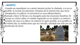 • MUERTE:
Cuando un musulmán va a morir intenta recitar la chahada, o si no es
posible, la recitan los presentes. Después de la muerte hay que lavar
ritualmente el cadáver, lo envuelven en una sábana blanca
llamada irma y lo llevan a la mezquita para las oraciones fúnebres. El
cuerpo se coloca sobre el costado izquierdo en un ataúd y se entierra
siempre de cara a La Meca. Se entierra lo antes posible, si es posible en
el mismo día. La tumba tiene que ser sencilla, señalada tan solo por un
montículo de tierra.
 