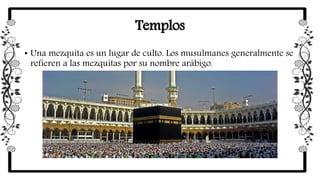 Templos
• Una mezquita es un lugar de culto. Los musulmanes generalmente se
refieren a las mezquitas por su nombre arábigo.
 