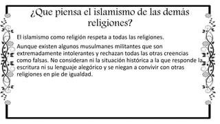 ¿Que piensa el islamismo de las demás
religiones?
El islamismo como religión respeta a todas las religiones.
Aunque existen algunos musulmanes militantes que son
extremadamente intolerantes y rechazan todas las otras creencias
como falsas. No consideran ni la situación histórica a la que responde la
escritura ni su lenguaje alegórico y se niegan a convivir con otras
religiones en pie de igualdad.
 
