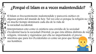 ¿Porqué el Islam es a veces malentendido?
El Islam es frecuentemente malentendido y parecerá exótico en
algunas partes del mundo de hoy. Tal vez esto es porque la religión no
en mucho tiempo dominará cada día de la vida de
la sociedad occidental.
Interpretamos esto como si existiera una envidia de la sociedad
Occidental hacia la sociedad Oriental, ya que ésta última disfruta de su
religión, viviendo y rigiéndose por ella no importándole el precio,
mientras que para los Occidentales es como un peso que llevan sobre
sus hombros.
 