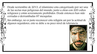 Desde noviembre de 2013, el islamismo esta categorizado por ser una
de las sectas mas peligrosas del mundo, junto a otras con 200 cultos
religiosos y están severamente prohibidos. Desde entonces han sido
cerradas o derrumbadas 87 mezquitas.
Sin embargo, no es justo reconocer esta religión así por la actitud de
algunos seguidores, esto se debe a su poco nivel de tolerancia.
 