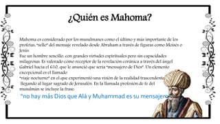 ¿Quién es Mahoma?
Mahoma es considerado por los musulmanes como el último y más importante de los
profetas, “sello” del mensaje revelado desde Abraham a través de figuras como Moisés o
Jesús.
Fue un hombre sencillo, con grandes virtudes espirituales pero sin capacidades
milagrosas. Es valorado como receptor de la revelación coránica a través del ángel
Gabriel hacia el 610, que le anunció que sería “mensajero de Dios”. Un elemento
excepcional es el llamado
“viaje nocturno” en el que experimentó una visión de la realidad trascendente,
llegando al lugar sagrado de Jerusalén. En la llamada profesión de fe del
musulmán se incluye la frase:
“no hay más Dios que Alá y Muhammad es su mensajero”.
 
