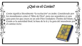 ¿Qué es el Corán?
Corán significa literalmente “la recitación” en árabe. Considerado por
los musulmanes como el “libro de Dios”, para sus seguidores es una
guía para los que creen en un solo Dios verdadero. Dentro del Islam, el
Corán es la autoridad final, la base de la fe y la guía del musulmán por
el camino recto.
 