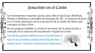 Jesucristo en el Corán
Los musulmanes respetan a Jesús, para ellos al igual que Abraham,
Moisés y Mahoma es portador del mensaje de Alá . La historia de Jesús
en el Corán comienza con la concepción de la madre de María que
consagra su hija a Dios.
En sus páginas también se revela el momento de la anunciación y
coincide en la creencia del nacimiento virginal de Cristo.
Uno de las grandes diferencias con la doctrina cristiana es
que no se considera a Jesús como hijo de Dios, o “Dios
hecho carne” como se inculca en las religiones cristianas
 