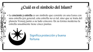 ¿Cuál es el símbolo del Islam?
• La creciente y estrella es un símbolo que consiste en una Luna con
una estrella (en general, esta estrella no es tal, sino que se trata del
planeta Venus) junto a su lado cóncavo. En su forma moderna la
estrella usualmente tiene cinco puntas.
Significa protección y buena
fortuna
 