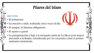 Pilares del Islam
son cinco:
• El testimonio
• La oración o salat, realizada cinco veces al día.
• El azaque, la limosna obligatoria,
• El ayuno o ṣawm
• La peregrinación o hajj a la mezquita santa de La Meca (con mayor
precisión a la Kaaba, considerada por los creyentes como el primer
santuario monoteísta
 