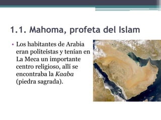 1.1. Mahoma, profeta del Islam
• Los habitantes de Arabia
  eran politeístas y tenían en
  La Meca un importante
  centro religioso, allí se
  encontraba la Kaaba
  (piedra sagrada).
 