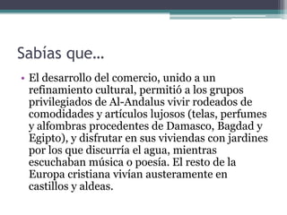 Sabías que…
• El desarrollo del comercio, unido a un
  refinamiento cultural, permitió a los grupos
  privilegiados de Al-Andalus vivir rodeados de
  comodidades y artículos lujosos (telas, perfumes
  y alfombras procedentes de Damasco, Bagdad y
  Egipto), y disfrutar en sus viviendas con jardines
  por los que discurría el agua, mientras
  escuchaban música o poesía. El resto de la
  Europa cristiana vivían austeramente en
  castillos y aldeas.
 