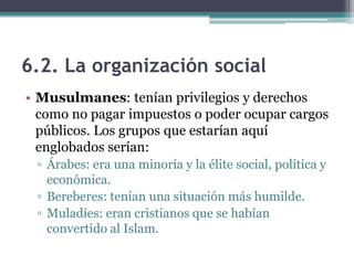6.2. La organización social
• Musulmanes: tenían privilegios y derechos
  como no pagar impuestos o poder ocupar cargos
  públicos. Los grupos que estarían aquí
  englobados serían:
 ▫ Árabes: era una minoría y la élite social, política y
   económica.
 ▫ Bereberes: tenían una situación más humilde.
 ▫ Muladíes: eran cristianos que se habían
   convertido al Islam.
 