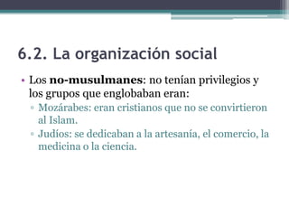 6.2. La organización social
• Los no-musulmanes: no tenían privilegios y
  los grupos que englobaban eran:
 ▫ Mozárabes: eran cristianos que no se convirtieron
   al Islam.
 ▫ Judíos: se dedicaban a la artesanía, el comercio, la
   medicina o la ciencia.
 