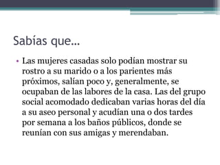 Sabías que…
• Las mujeres casadas solo podían mostrar su
  rostro a su marido o a los parientes más
  próximos, salían poco y, generalmente, se
  ocupaban de las labores de la casa. Las del grupo
  social acomodado dedicaban varias horas del día
  a su aseo personal y acudían una o dos tardes
  por semana a los baños públicos, donde se
  reunían con sus amigas y merendaban.
 