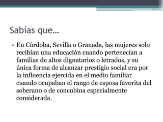 Sabías que…
• En Córdoba, Sevilla o Granada, las mujeres solo
  recibían una educación cuando pertenecían a
  familias de altos dignatarios o letrados, y su
  única forma de alcanzar prestigio social era por
  la influencia ejercida en el medio familiar
  cuando ocupaban el rango de esposa favorita del
  soberano o de concubina especialmente
  considerada.
 
