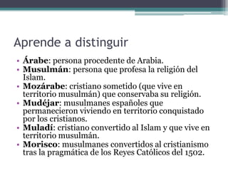 Aprende a distinguir
• Árabe: persona procedente de Arabia.
• Musulmán: persona que profesa la religión del
  Islam.
• Mozárabe: cristiano sometido (que vive en
  territorio musulmán) que conservaba su religión.
• Mudéjar: musulmanes españoles que
  permanecieron viviendo en territorio conquistado
  por los cristianos.
• Muladí: cristiano convertido al Islam y que vive en
  territorio musulmán.
• Morisco: musulmanes convertidos al cristianismo
  tras la pragmática de los Reyes Católicos del 1502.
 