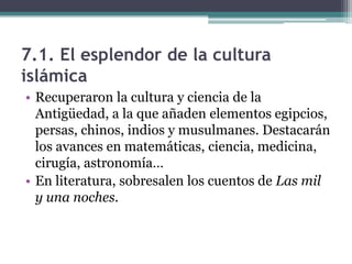 7.1. El esplendor de la cultura
islámica
• Recuperaron la cultura y ciencia de la
  Antigüedad, a la que añaden elementos egipcios,
  persas, chinos, indios y musulmanes. Destacarán
  los avances en matemáticas, ciencia, medicina,
  cirugía, astronomía…
• En literatura, sobresalen los cuentos de Las mil
  y una noches.
 