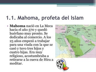 1.1. Mahoma, profeta del Islam
• Mahoma nació en La Meca
  hacia el año 570 y quedó
  huérfano muy pronto. Se
  dedicaba al comercio. A los
  25 años empezó a trabajar
  para una viuda con la que se
  casó y tuvo tres hijos y
  cuatro hijas. Era muy
  religioso, acostumbraba a
  retirarse a la cueva de Hira a
  meditar.
 