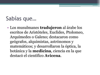 Sabías que…
• Los musulmanes tradujeron al árabe los
  escritos de Aristóteles, Euclides, Ptolomeo,
  Arquímedes o Galeno; destacaron como
  geógrafos, alquimistas, astrónomos y
  matemáticos; y desarrollaron la óptica, la
  botánica y la medicina, ciencia en la que
  destacó el científico Avicena.
 
