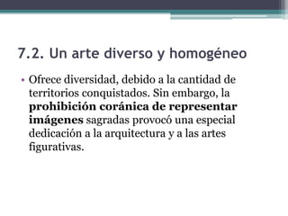 7.2. Un arte diverso y homogéneo
• Ofrece diversidad, debido a la cantidad de
  territorios conquistados. Sin embargo, la
  prohibición coránica de representar
  imágenes sagradas provocó una especial
  dedicación a la arquitectura y a las artes
  figurativas.
 