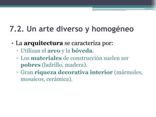 7.2. Un arte diverso y homogéneo
• La arquitectura se caracteriza por:
 ▫ Utilizan el arco y la bóveda.
 ▫ Los materiales de construcción suelen ser
   pobres (ladrillo, madera).
 ▫ Gran riqueza decorativa interior (mármoles,
   mosaicos, cerámica).
 
