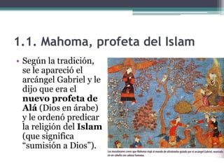 1.1. Mahoma, profeta del Islam
• Según la tradición,
  se le apareció el
  arcángel Gabriel y le
  dijo que era el
  nuevo profeta de
  Alá (Dios en árabe)
  y le ordenó predicar
  la religión del Islam
  (que significa
  “sumisión a Dios”).
 
