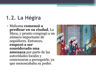 1.2. La Hégira
• Mahoma comenzó a
  predicar en su ciudad, La
  Meca, y pronto congregó a un
  número importante de
  seguidores. Entonces,
  empezó a ser
  considerado una
  amenaza por parte de las
  autoridades locales y
  comenzaron a perseguirle, ya
  que menoscababa su poder.
 
