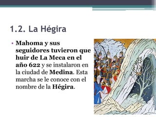 1.2. La Hégira
• Mahoma y sus
  seguidores tuvieron que
  huir de La Meca en el
  año 622 y se instalaron en
  la ciudad de Medina. Esta
  marcha se le conoce con el
  nombre de la Hégira.
 