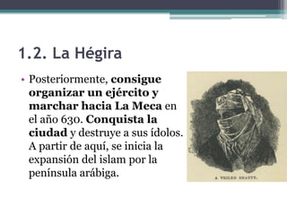 1.2. La Hégira
• Posteriormente, consigue
  organizar un ejército y
  marchar hacia La Meca en
  el año 630. Conquista la
  ciudad y destruye a sus ídolos.
  A partir de aquí, se inicia la
  expansión del islam por la
  península arábiga.
 