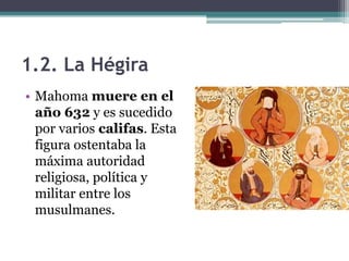 1.2. La Hégira
• Mahoma muere en el
  año 632 y es sucedido
  por varios califas. Esta
  figura ostentaba la
  máxima autoridad
  religiosa, política y
  militar entre los
  musulmanes.
 