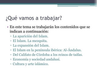 ¿Qué vamos a trabajar?
• En este tema se trabajarán los contenidos que se
  indican a continuación:
 ▫   La aparición del Islam.
 ▫   El Islam. La mezquita.
 ▫   La expansión del Islam.
 ▫   El Islam en la península ibérica: Al-Ándalus.
 ▫   Del Califato de Córdoba a los reinos de taifas.
 ▫   Economía y sociedad andalusí.
 ▫   Cultura y arte islámico.
 