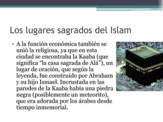 Los lugares sagrados del Islam
• A la función económica también se
  unió la religiosa, ya que en esta
  ciudad se encontraba la Kaaba (que
  significa “la casa sagrada de Alá”), un
  lugar de oración, que según la
  leyenda, fue construido por Abraham
  y su hijo Ismael. Incrustada en las
  paredes de la Kaaba había una piedra
  negra (posiblemente un meteorito),
  que era adorada por los árabes desde
  tiempo inmemorial.
 