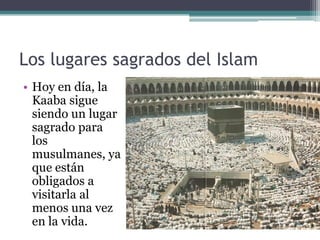 Los lugares sagrados del Islam
• Hoy en día, la
  Kaaba sigue
  siendo un lugar
  sagrado para
  los
  musulmanes, ya
  que están
  obligados a
  visitarla al
  menos una vez
  en la vida.
 