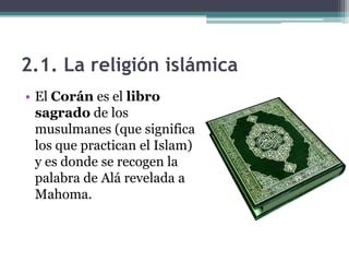 2.1. La religión islámica
• El Corán es el libro
  sagrado de los
  musulmanes (que significa
  los que practican el Islam)
  y es donde se recogen la
  palabra de Alá revelada a
  Mahoma.
 