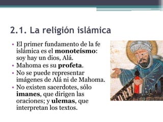 2.1. La religión islámica
• El primer fundamento de la fe
  islámica es el monoteísmo:
  soy hay un dios, Alá.
• Mahoma es su profeta.
• No se puede representar
  imágenes de Alá ni de Mahoma.
• No existen sacerdotes, sólo
  imanes, que dirigen las
  oraciones; y ulemas, que
  interpretan los textos.
 