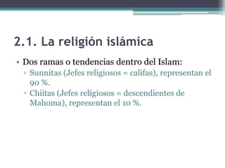 2.1. La religión islámica
• Dos ramas o tendencias dentro del Islam:
 ▫ Sunnitas (Jefes religiosos = califas), representan el
   90 %.
 ▫ Chiitas (Jefes religiosos = descendientes de
   Mahoma), representan el 10 %.
 