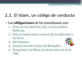 2.2. El Islam, un código de conducta
• Las obligaciones de los musulmanes son:
 1. Creer en un solo Dios, Alá, y en su profeta,
    Mahoma.
 2. Orar al menos cinco veces al día en dirección a
    La Meca.
 3. Dar limosna.
 4. Ayunar durante el mes del Ramadán.
 5. Peregrinar a La Meca, al menos una vez en la
    vida.
 