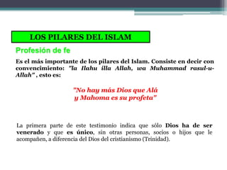 LOS PILARES DEL ISLAM
Profesión de fe
Es el más importante de los pilares del Islam. Consiste en decir con
convencimiento: "la Ilahu illa Allah, wa Muhammad rasul-u-
Allah" , esto es:

                   "No hay más Dios que Alá
                   y Mahoma es su profeta"



La primera parte de este testimonio indica que sólo Dios ha de ser
venerado y que es único, sin otras personas, socios o hijos que le
acompañen, a diferencia del Dios del cristianismo (Trinidad).
 