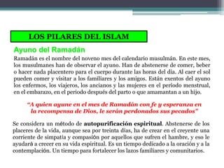 LOS PILARES DEL ISLAM
Ayuno del Ramadán
Ramadán es el nombre del noveno mes del calendario musulmán. En este mes,
los musulmanes han de observar el ayuno. Han de abstenerse de comer, beber
o hacer nada placentero para el cuerpo durante las horas del día. Al caer el sol
pueden comer y visitar a los familiares y los amigos. Están exentos del ayuno
los enfermos, los viajeros, los ancianos y las mujeres en el período menstrual,
en el embarazo, en el periodo después del parto o que amamantan a un hijo.

     “A quien ayune en el mes de Ramadán con fe y esperanza en
      la recompensa de Dios, le serán perdonados sus pecados"

Se considera un método de autopurificación espiritual. Abstenerse de los
placeres de la vida, aunque sea por treinta días, ha de crear en el creyente una
corriente de simpatía y compasión por aquellos que sufren el hambre, y eso le
ayudará a crecer en su vida espiritual. Es un tiempo dedicado a la oración y a la
contemplación. Un tiempo para fortalecer los lazos familiares y comunitarios.
 