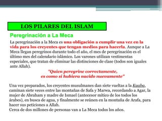 LOS PILARES DEL ISLAM
Peregrinación a La Meca
La peregrinación a la Meca es una obligación a cumplir una vez en la
vida para los creyentes que tengan medios para hacerla. Aunque a La
Meca llegan peregrinos durante todo el año, el mes de peregrinación es el
último mes del calendario islámico. Los varones utilizan vestimentas
especiales, que tratan de eliminar las distinciones de clase (todos son iguales
ante Allah).
                      "Quien peregrine correctamente,
                  es como si hubiera nacido nuevamente"

Una vez preparados, los creyentes musulmanes dan siete vueltas a la Kaaba,
caminan siete veces entre las montañas de Safa y Marwa, recordando a Agar, la
mujer de Abraham y madre de Ismael (antecesor mítico de los todos los
árabes), en busca de agua, y finalmente se reúnen en la montaña de Arafa, para
hacer sus peticiones a Allah.
Cerca de dos millones de personas van a La Meca todos los años.
 