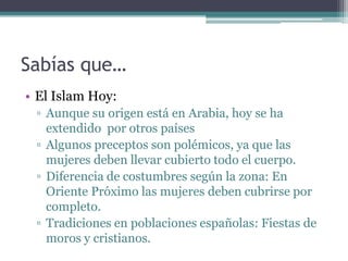 Sabías que…
• El Islam Hoy:
 ▫ Aunque su origen está en Arabia, hoy se ha
   extendido por otros países
 ▫ Algunos preceptos son polémicos, ya que las
   mujeres deben llevar cubierto todo el cuerpo.
 ▫ Diferencia de costumbres según la zona: En
   Oriente Próximo las mujeres deben cubrirse por
   completo.
 ▫ Tradiciones en poblaciones españolas: Fiestas de
   moros y cristianos.
 