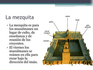 La mezquita
• La mezquita es para
  los musulmanes un
  lugar de culto, de
  enseñanza y de
  reunión de los
  creyentes.
• El viernes los
  musulmanes se
  reúnen en ella para
  rezar bajo la
  dirección del imán.
 