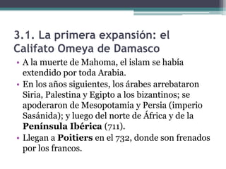 3.1. La primera expansión: el
Califato Omeya de Damasco
• A la muerte de Mahoma, el islam se había
  extendido por toda Arabia.
• En los años siguientes, los árabes arrebataron
  Siria, Palestina y Egipto a los bizantinos; se
  apoderaron de Mesopotamia y Persia (imperio
  Sasánida); y luego del norte de África y de la
  Península Ibérica (711).
• Llegan a Poitiers en el 732, donde son frenados
  por los francos.
 