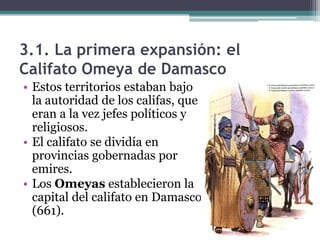 3.1. La primera expansión: el
Califato Omeya de Damasco
• Estos territorios estaban bajo
  la autoridad de los califas, que
  eran a la vez jefes políticos y
  religiosos.
• El califato se dividía en
  provincias gobernadas por
  emires.
• Los Omeyas establecieron la
  capital del califato en Damasco
  (661).
 