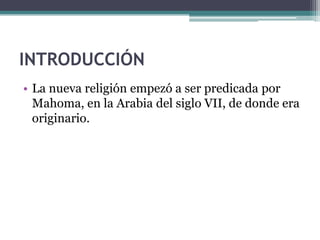 INTRODUCCIÓN
• La nueva religión empezó a ser predicada por
  Mahoma, en la Arabia del siglo VII, de donde era
  originario.
 