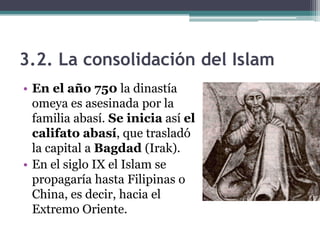 3.2. La consolidación del Islam
• En el año 750 la dinastía
  omeya es asesinada por la
  familia abasí. Se inicia así el
  califato abasí, que trasladó
  la capital a Bagdad (Irak).
• En el siglo IX el Islam se
  propagaría hasta Filipinas o
  China, es decir, hacia el
  Extremo Oriente.
 