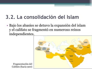 3.2. La consolidación del Islam
• Bajo los abasíes se detuvo la expansión del islam
  y el califato se fragmentó en numeroso reinos
  independientes.




    Fragmentación del
   Califato (hacia 900)
 